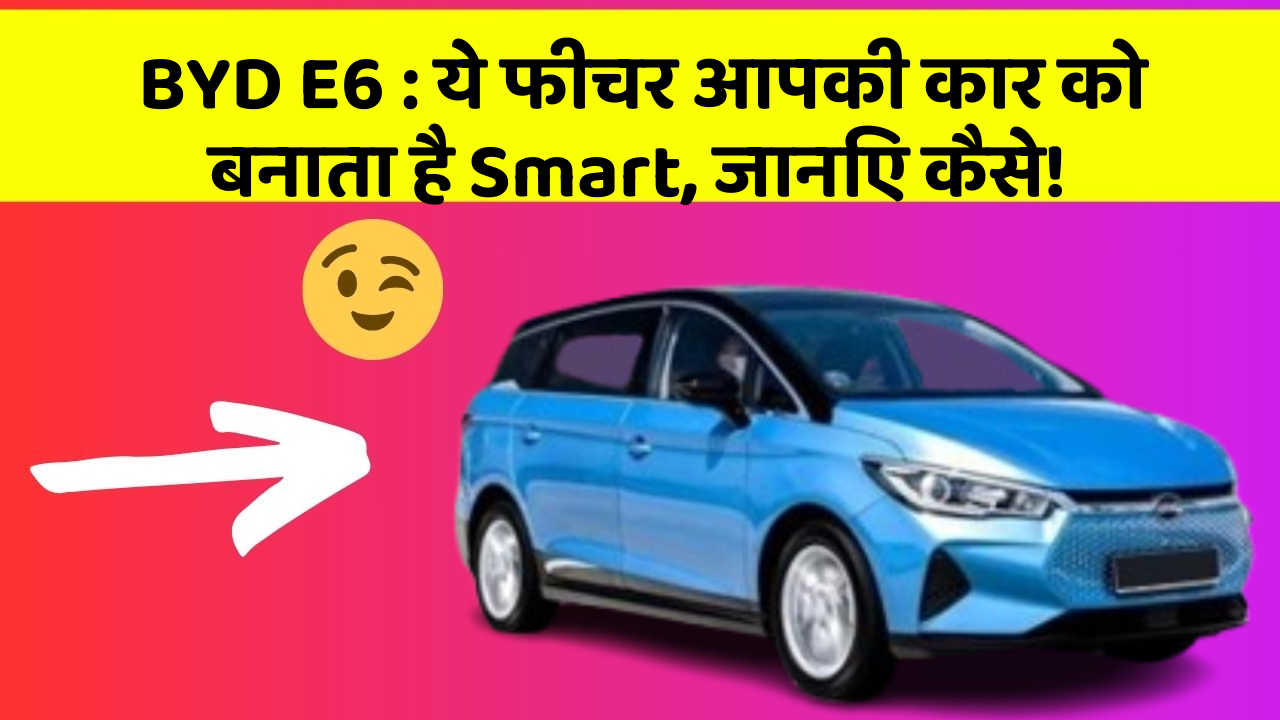 BYD E6: ये फीचर आपकी कार को बनाता है Smart, जानिए कैसे!